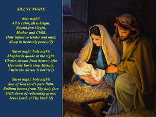 SILENT NIGHT,
holy night!
All is calm, all is bright.
Round yon Virgin,
Mother and Child.
Holy infant so tender and mild,
...