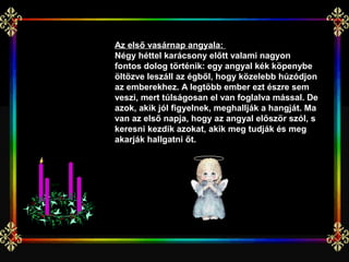 Az első vasárnap angyala:
Négy héttel karácsony előtt valami nagyon
fontos dolog történik: egy angyal kék köpenybe
öltözve leszáll az égből, hogy közelebb húzódjon
az emberekhez. A legtöbb ember ezt észre sem
veszi, mert túlságosan el van foglalva mással. De
azok, akik jól figyelnek, meghallják a hangját. Ma
van az első napja, hogy az angyal először szól, s
keresni kezdik azokat, akik meg tudják és meg
akarják hallgatni őt.
 
 