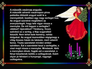 A második vasárnap angyala: 
A második adventi vasárnapon piros
palástba öltözött angyal száll le a
mennyekből, kezében egy nagy serleget hoz.
Az angyal szeretné megtölteni az
aranyserlegét, hogy tele vigye vissza a
mennybe. De mit tegyen a serlegbe?
Játékot? Ajándékot? Törékeny, finom
szövésű ez a serleg, a Nap sugaraiból
készült. Nem tehet bele kemény, nehéz
dolgokat. Az angyal észrevétlen végigmegy a
világ összes házán és lakásán, mert valamit
keres. Tiszta szeretetet minden ember
szívében. Ezt a szeretetet teszi a serlegébe, s
viszi majd vissza a mennybe. Mindazok. Akik
a mennyben élnek, fogják ezt a szeretetet, s
fényt készítenek belőle a csillagoknak. Ezért
olyan jó felnézni a hunyorgó, ragyogó
csillagokra.
 
 