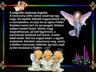 A negyedik vasárnap angyala:
A karácsony előtti utolsó vasárnap egy
nagy, lila lepelbe öltözött angyal jelenik meg
a mennybolton, és járja be az egész Földet.
Kezében lantot tart, és azt pengeti. Közben
szépen énekel hozzá. Ahhoz, hogy
meghallhassuk, jól kell figyelnünk, s
szívünknek tisztának kell lennie. A béke
dalát énekli. Sok kis angyal kíséri, s együtt
énekelnek. Daluktól valamennyi mag, amely
a földben szunnyad, felébred, így lesz majd
új élet tavasszal a Földön.
 