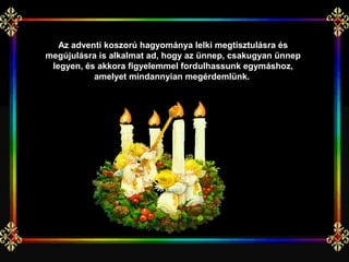 Az adventi koszorú hagyománya lelki megtisztulásra és
megújulásra is alkalmat ad, hogy az ünnep, csakugyan ünnep
 legyen, és akkora figyelemmel fordulhassunk egymáshoz,
           amelyet mindannyian megérdemlünk.
 