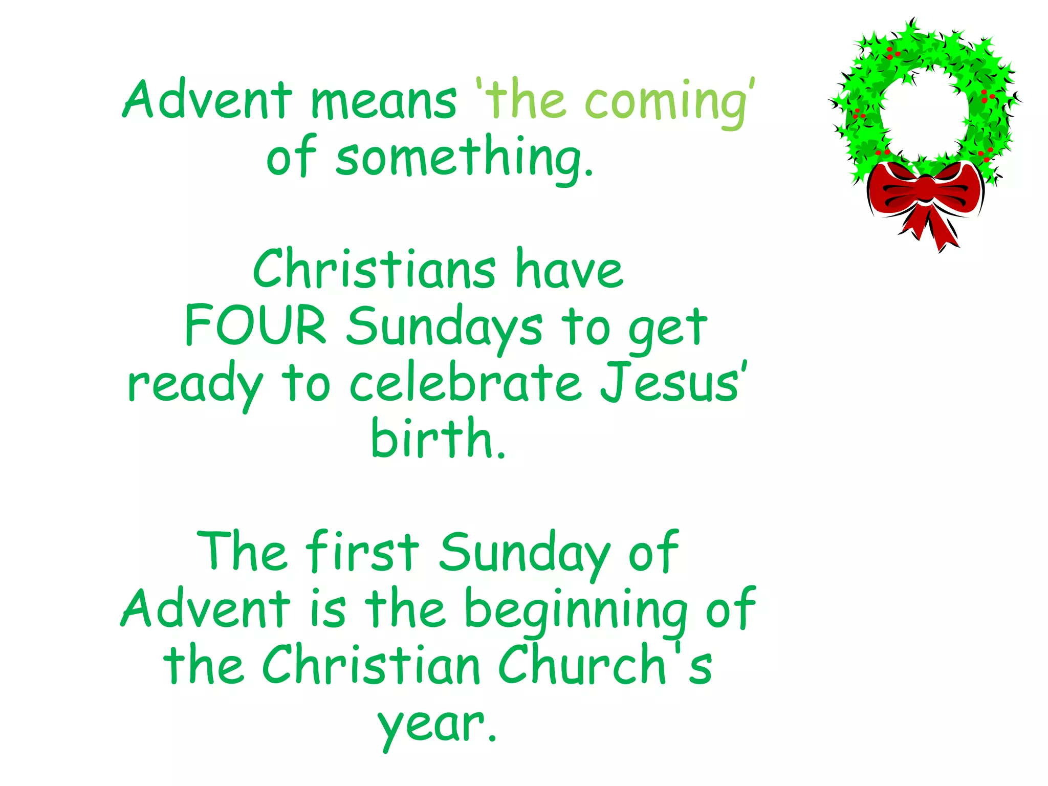 Advent means ‘the coming’
of something.
Christians have
FOUR Sundays to get
ready to celebrate Jesus’
birth.
The first Sunday of
Advent is the beginning of
the Christian Church's
year.
