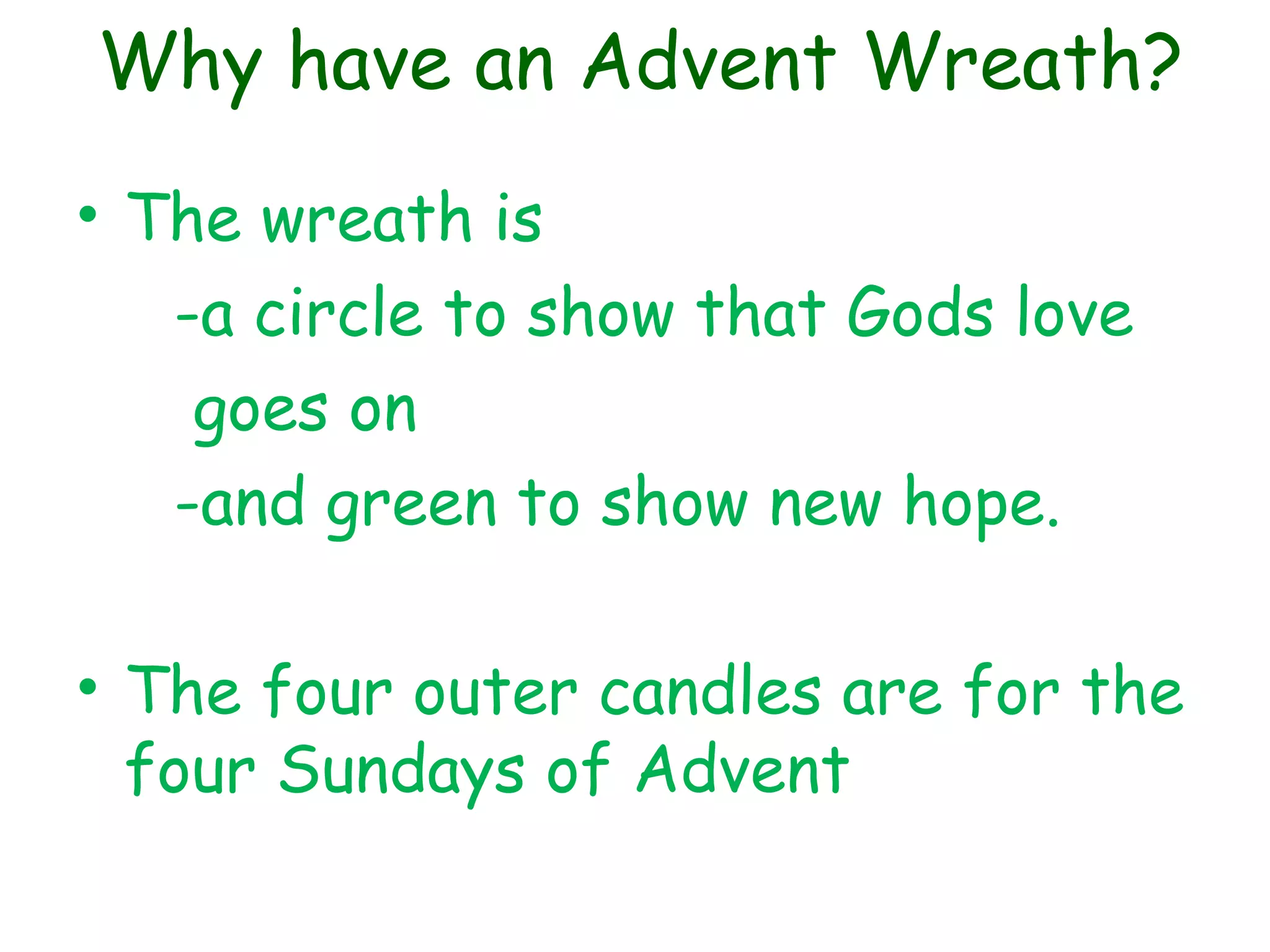 Why have an Advent Wreath?
• The wreath is
-a circle to show that Gods love
goes on
-and green to show new hope.
• The four outer candles are for the
four Sundays of Advent