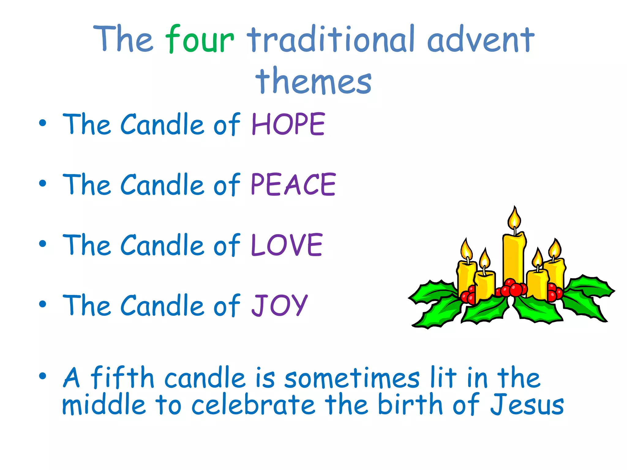 The four traditional advent
themes
• The Candle of HOPE
• The Candle of PEACE
• The Candle of LOVE
• The Candle of JOY
• A fifth candle is sometimes lit in the
middle to celebrate the birth of Jesus