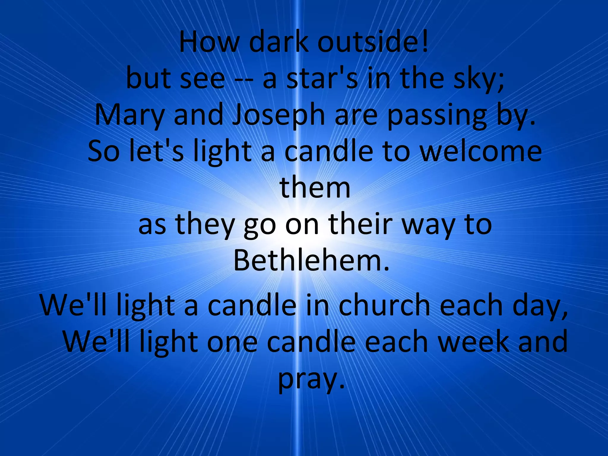 How dark outside!
but see -- a star's in the sky;
Mary and Joseph are passing by.
So let's light a candle to welcome
them
as they go on their way to
Bethlehem.
We'll light a candle in church each day,
We'll light one candle each week and
pray.