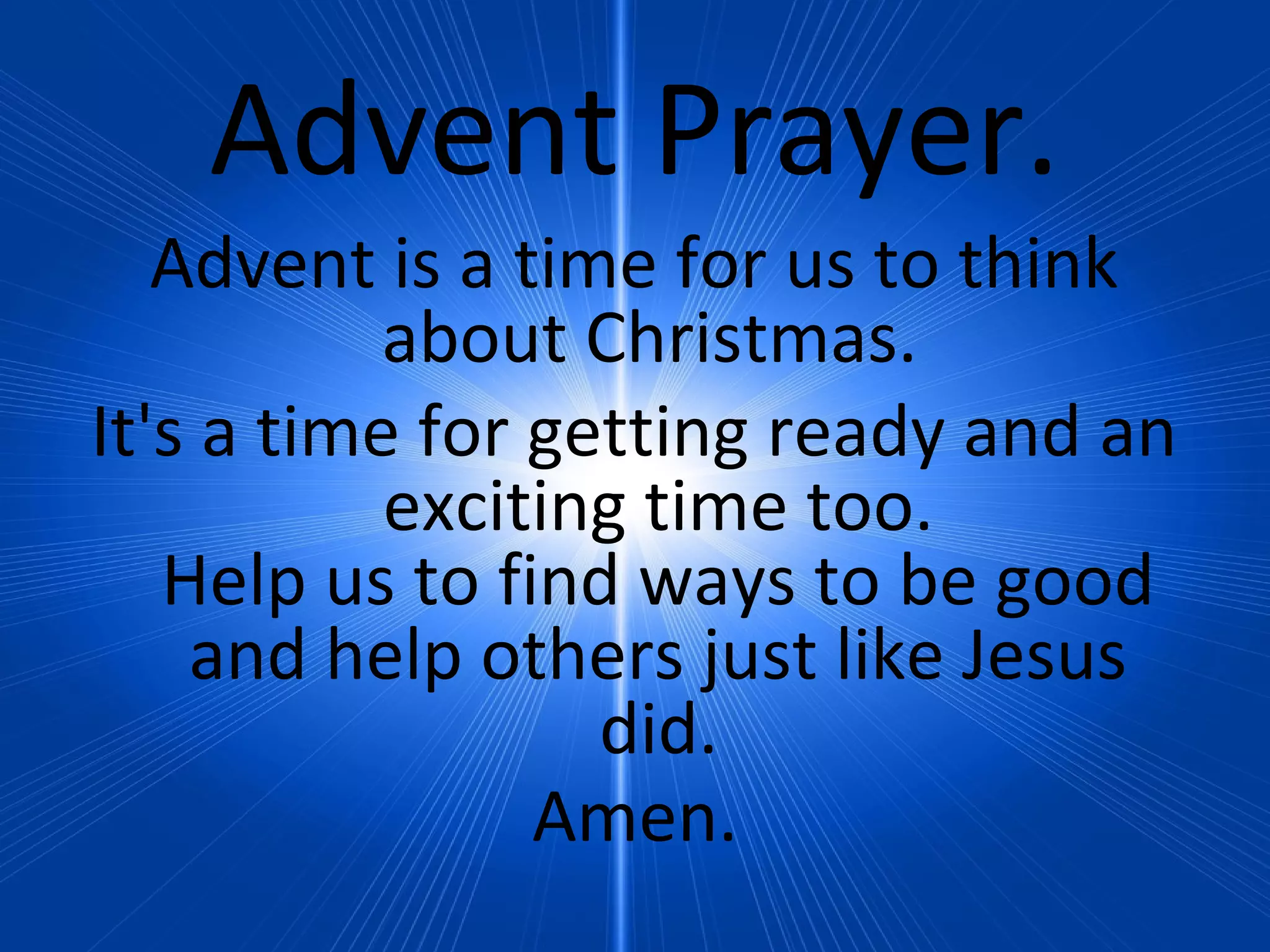 Advent Prayer.
Advent is a time for us to think
about Christmas.
It's a time for getting ready and an
exciting time too.
Help us to find ways to be good
and help others just like Jesus
did.
Amen.