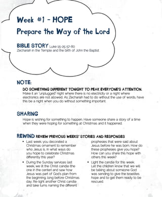 week	#1	-	HopE	
prepare	the	way	of	the	lord
BiBlE	stoRy Luke 1:5-25; 57-80
Zechariah in the Temple and the birth of John the Baptist




notE:	
    Do	somEtHing	DiffEREnt	tonigHt	to	pEAk	EvERyonE’s	AttEntion.
    Make it an “unplugged” night where there is no electricity or a night where
    electronics are not allowed. As Zechariah had to do without the use of words, have
    this be a night when you do without something important.



sHARing
    Hope is wishing for something to happen. Have someone share a story of a time
    when they were hoping for something at Christmas and it happened.



REwinD	REviEw	pREvious	wEEks’	stoRiEs	AnD	REsponsEs
   •	 Last week, you decorated a                   prophesies that were said about
      Christmas ornament to remember               Jesus before he was born. How do
      who Jesus is. In what ways do                these prophesies give you hope?
      you hope to celebrate Christmas              How can you share this hope with
      differently this year?                       others this week?
   •	 During the Sunday services last           •	 Light the candle for this week.
      week, we lit the Christ candle (the          Let the children know that we will
      one in the center) and saw how               be talking about someone God
      Jesus was part of God’s plan from            was sending to give the Israelites
      the beginning, long before Christmas         hope and to get them ready to be
      day. Re-light another Christ candle          rescued.
      and take turns naming the different
 