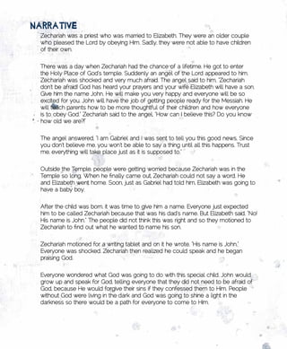 nARRAtivE
 Zechariah was a priest who was married to Elizabeth. They were an older couple
 who pleased the Lord by obeying Him. Sadly, they were not able to have children
 of their own.


 There was a day when Zechariah had the chance of a lifetime. He got to enter
 the Holy Place of God’s temple. Suddenly an angel of the Lord appeared to him.
 Zechariah was shocked and very much afraid. The angel said to him, “Zechariah
 don’t be afraid! God has heard your prayers and your wife Elizabeth will have a son.
 Give him the name John. He will make you very happy and everyone will be so
 excited for you. John will have the job of getting people ready for the Messiah. He
 will teach parents how to be more thoughtful of their children and how everyone
 is to obey God.” Zechariah said to the angel, “How can I believe this? Do you know
 how old we are?!”


 The angel answered, “I am Gabriel and I was sent to tell you this good news. Since
 you don’t believe me, you won’t be able to say a thing until all this happens. Trust
 me, everything will take place just as it is supposed to.”


 Outside the Temple, people were getting worried because Zechariah was in the
 Temple so long. When he finally came out, Zechariah could not say a word. He
 and Elizabeth went home. Soon, just as Gabriel had told him, Elizabeth was going to
 have a baby boy.


 After the child was born, it was time to give him a name. Everyone just expected
 him to be called Zechariah because that was his dad’s name. But Elizabeth said, “No!
 His name is John.” The people did not think this was right and so they motioned to
 Zechariah to find out what he wanted to name his son.


 Zechariah motioned for a writing tablet and on it he wrote, “His name is John.”
 Everyone was shocked. Zechariah then realized he could speak and he began
 praising God.

 Everyone wondered what God was going to do with this special child. John would
 grow up and speak for God, telling everyone that they did not need to be afraid of
 God, because He would forgive their sins if they confessed them to Him. People
 without God were living in the dark and God was going to shine a light in the
 darkness so there would be a path for everyone to come to Him.
 