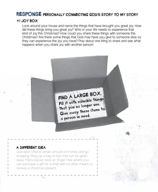REsponsE	pERsonAlly	ConnECting	goD’s	stoRy	to	my	stoRy
#1	Joy	BoX
    Look around your house and name the things that have brought you great joy. How
    did these things bring you great joy? Who in your life needs to experience that
    kind of joy this Christmas? How could you share these things with someone this
    Christmas? Are there some things that God may have you give to someone else so
    they can experience the joy you have? Pray about one thing to share and see what
    happens when you share joy with another person!




A	DiffEREnt	iDEA	
Give each child a certain amount of money and go
shopping, filling up a bag or box that can be given
away. Many places have an Angel Tree where you
can purchase a gift for a child with no other means to
receive a Christmas present.
 