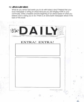 #2	JERusAlEm	nEws
  What do you sense God wants you to do with today’s story? Pretend that your
  local newspaper is writing an article because you are bringing HOPE to your
  community. Write a headline and the beginning of an article based on what you
  believe God is calling you to do. (There is an extra blank newspaper article in the
  back of this book).
 