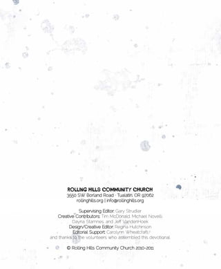 •	    	                        	
          Rolling	Hills	Community	CHuRCH	
          3550 SW Borland Road · Tualatin, OR 97062
              rollinghills.org | info@rollinghills.org

               Supervising Editor: Gary Strudler
    Creative Contributors: Tim McDonald, Michael Novelli,
           Dayna Stamnes, and Jeff VandenHoek
          Design/Creative Editor: Regina Hutchinson
           Editorial Support: Carolynn Wheatcraft
and thanks to the volunteers who assembled this devotional.

          © Rolling Hills Community Church 2010-2011
 