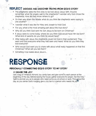 REflECt	DisCuss	AnD	DisCovER	tRutHs	fRom	goD’s	stoRy
  •	 The shepherds were the first ones to be told about Jesus’ birth. Anyone
     remember what the angels said to the shepherds? I wonder why God chose the
     shepherds. How did they know where to go?
  •	 On their way down the hillside, what do you think the shepherds were saying to
     one another?
  •	 I wonder what it was like for Mary and Joseph to hold God.
  •	 For you, what is the most amazing part about this true story?
  •	 Why do you think God sent His Son Jesus to be born on Christmas?
  •	 If Jesus were to come today, where do you think God would have Him be born?
     What kind of parents do you think He would have?
  •	 After being with Jesus, the shepherds could not hold in their excitement. They
     went and told everyone what they had seen and heard. What do you think they
     told everyone?
  •	 Who would God want you to share with about what really happened on that first
     Christmas? What will you tell them?
  •	 Something I now realize about Jesus is …




REsponsE		
pERsonAlly	ConnECting	goD’s	stoRy	to	my	stoRy
   #1	sHARE	tHE	Joy	
  Get a bag of miniature Almond Joy candy bars and give some to each person at the
  beginning of the day. Before leaving the house, gather everyone for prayer. Ask the Holy
  Spirit to prompt you as to people who need some joy at school or work. Throughout the
  day, as you sense God’s nudging, give a Joy bar to a person who needs His joy!
 