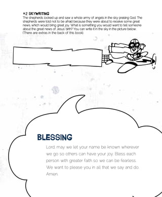 #2	skywRiting	
The shepherds looked up and saw a whole army of angels in the sk,y praising God. The
shepherds were told not to be afraid because they were about to receive some great
news, which would bring great joy. What is something you would want to tell someone
about the great news of Jesus’ birth? You can write it in the sky in the picture below.
(There are extras in the back of this book).




          BlEssing
                 Lord, may we let your name be known wherever
                 we go so others can have your joy. Bless each
                 person with greater faith so we can be fearless.
                 We want to please you in all that we say and do.
                 Amen.
 