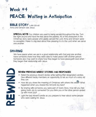 week	#4		
  pEACE:	waiting	in	Anticipation
  BiBlE	stoRy Luke 2:21-40
  Anna and Simeon see Jesus


     spECiAl	notE	Our children are used to being served throughout the day. Turn
     the night around and have the kids serve the parents. All of the characters in the
     Christmas story were people who gladly served the Lord. Anna and Simeon were
     no exception. Make it a big deal about how pleasing it is to the Lord when we serve
     one another.



  sHARing
     We have peace when we are in a good relationship with God and one another.
     Have someone share how they were able to make peace with another person.
     Someone also may want to share how they began to have peace with God when
     they began their relationship with Jesus.
REwinD



          REviEw	pREvious	wEEks’	stoRiEs	AnD	REsponsEs		                         	
           •	 Retell the previous Advent stories while lighting their designated candles.
              Give different family members an opportunity to tell as much of a story as
              they can.
           •	 How did you share the meaning of Christmas with others this week? What
              happened when you shared the Almond Joy bars?
           •	 By sharing with someone, you were part of God’s Story. How did you feel
              giving God’s joy to someone? Do you think you or the other person ended
              up with more joy?!
           •	 Light the last Advent candle as you prepare to hear about some people
              who were waiting for Jesus.
 