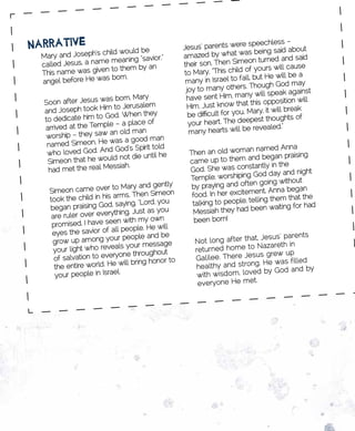 nARRAtivE ph’s child would be                       Jesus’ parents were
                                                                               speechless –
                                                                               s being said about
   Mary and Jose                                    amazed by what wa                               id
                       e meaning “savior.”                                   eon turned and sa
   called Jesus, a nam                              their son. Then Sim
                                                                                     urs will cause
                     en to them by an                to Mary, “This child
                                                                              of yo
   This name was giv                                                                        ll be a
   angel before He wa
                       s born.
                                                     many in Isr    ael to fall, but He wi
                                                                               Thou   gh God may
                                                      joy to many others.                   k against
                        s born, Mary                  have sent     Him, many will spea
   Soon after Jesus wa                                                          this opposition will
                          to Jerusalem                 Him. Just know that
   and Joseph took Him                                              for you. Mary, it will
                                                                                             break
                      God. When they                   be difficult
   to dedicate him to                                                         epest   thoughts of
                      ple – a place of                 your heart. The de
   arrived at the Tem                                                ts will be revealed.”
                        an old man                     many hear
    worship – they saw
                        was a good man
    named Simeon. He
                        d God’s Spirit told                                   named Anna
    who loved God. An                                 Then an old woman
                       uld not die until he                                and began praising
    Simeon that he wo                                 came up to them
                        essiah.                                             tantly in the
    had met the real M                                God. She was cons                         ht
                                                      Temple, worshipi  ng God day and nig
                                                                            n going with  out
                           to Mary and gently          by praying and ofte
     Simeon came over                                                     ement, Anna bega
                                                                                              n
                           arms. Then Simeon           food. In her excit
     took the child in his                                                   lling them  that the
                            saying, “Lord, you         talking to people, te
     began praising God,                                                 d been waiting for
                                                                                               had
                          ything. Just as you           Messiah they ha
      are ruler over ever
                           en with my own               been born!
      promised, I have se
                           all people. He will
      eyes the savior of
                            ur people and be                                 , Jesus’ pa rents
      grow up among yo                                  Not long after that
                            als your message                                 Naza reth in
       your light who reve                              returned home to
                            yone throughout             Galilee. Th ere Jesu
                                                                               s grew up
       of salvation to ever
                              will bring honor to                             . He was fill ed
       the entire world. He                             healthy an d st rong
                             l.                                              d by God an d by
       your people in Israe                              w ith w isdom, love
                                                                            .
                                                         everyone He met
 