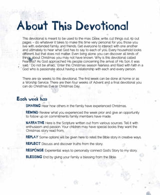 About	this	Devotional
  This devotional is meant to be used to the max. Draw, write, cut things out, rip out
  pages – do whatever it takes to make this time very personal for you, those you
  live with, extended family, and friends. Get everyone to interact with one another
  and ultimately to hear what God has to say to each of you. Every household looks
  different, but that does not matter. Even living alone, you can discover all kinds of
  things about Christmas you may not have known. Why is this devotional called
  Fearless? As God approached His people concerning the arrival of His Son, it was
  said, “ Do not be afraid…” Enter this Christmas season fearless and filled with faith in a
  God who is passionate about having a relationship with each and every person.


  There are six weeks to this devotional. The first week can be done at home or as
  a Worship Service. There are then four weeks of Advent and a final devotional you
  can do Christmas Eve or Christmas Day.



Each	week	has
  •	 sHARing	Hear how others in the family have experienced Christmas.
  •	 REwinD	Review what you experienced the week prior and give an opportunity
    to follow up on commitments family members have made.

  •	 nARRAtivE	Here is the Scripture written out from various sources. Tell it with
    enthusiasm and passion. Your children may have special books they want the
    Christmas story read from.

  •	 REplAy	Some options will be given here to retell the Bible story in creative ways.
  •	 REflECt	Discuss and discover truths from the story.
  •	 REsponsE	Experiential ways to personally connect God’s Story to my story.
  •	 BlEssing	End by giving your family a blessing from the Bible.
 