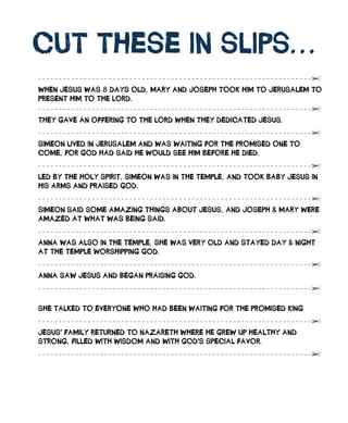 Cut	tHEsE	in	slips...
                                                                   	
wHEn	JEsus	wAs	8	DAys	olD,	mARy	AnD	JosEpH	took	Him	to	JERusAlEm	to	
pREsEnt	Him	to	tHE	loRD.	

tHEy	gAvE	An	offERing	to	tHE	loRD	wHEn	tHEy	DEDiCAtED	JEsus.

simEon	livED	in	JERusAlEm	AnD	wAs	wAiting	foR	tHE	pRomisED	onE	to	
ComE,	foR	goD	HAD	sAiD	HE	woulD	sEE	Him	BEfoRE	HE	DiED.	

lED	By	tHE	Holy	spiRit,	simEon	wAs	in	tHE	tEmplE,	AnD	took	BABy	JEsus	in	
His	ARms	AnD	pRAisED	goD.	

simEon	sAiD	somE	AmAzing	tHings	ABout	JEsus,	AnD	JosEpH	&	mARy	wERE	
AmAzED	At	wHAt	wAs	BEing	sAiD.	

AnnA	wAs	Also	in	tHE	tEmplE.	sHE	wAs	vERy	olD	AnD	stAyED	DAy	&	nigHt	
At	tHE	tEmplE	woRsHipping	goD.	
                                                                            	
AnnA	sAw	JEsus	AnD	BEgAn	pRAising	goD.	
                                                                            	
	
sHE	tAlkED	to	EvERyonE	wHo	HAD	BEEn	wAiting	foR	tHE	pRomisED	king	

JEsus’	fAmily	REtuRnED	to	nAzAREtH	wHERE	HE	gREw	up	HEAltHy	AnD	
stRong,	fillED	witH	wisDom	AnD	witH	goD’s	spECiAl	fAvoR.	
 