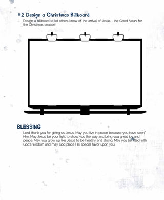 #2	Design	a	Christmas	Billboard
  Design a billboard to let others know of the arrival of Jesus - the Good News for
  the Christmas season!




BlEssing
  Lord, thank you for giving us Jesus. May you live in peace because you have seen
  Him. May Jesus be your light to show you the way and bring you great joy and
  peace. May you grow up like Jesus to be healthy and strong. May you be filled with
  God’s wisdom and may God place His special favor upon you.
 