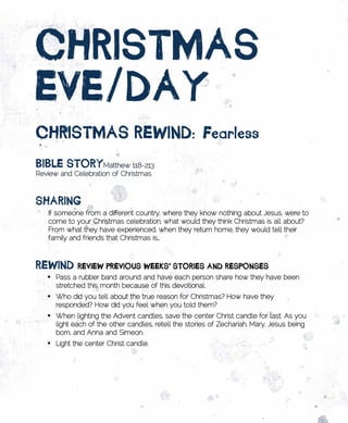 CHRistmAs	
EvE/DAy
CHRistmAs	REwinD:	fearless
BiBlE	stoRyMatthew 1:18-2:13
Review and Celebration of Christmas



sHARing
   If someone from a different country, where they know nothing about Jesus, were to
   come to your Christmas celebration, what would they think Christmas is all about?
   From what they have experienced, when they return home, they would tell their
   family and friends that Christmas is…



REwinD	REviEw	pREvious	wEEks’	stoRiEs	AnD	REsponsEs
   •	 Pass a rubber band around and have each person share how they have been
      stretched this month because of this devotional.
   •	 Who did you tell about the true reason for Christmas? How have they
      responded? How did you feel when you told them?
   •	 When lighting the Advent candles, save the center Christ candle for last. As you
      light each of the other candles, retell the stories of Zechariah, Mary, Jesus being
      born, and Anna and Simeon.
   •	 Light the center Christ candle.
 