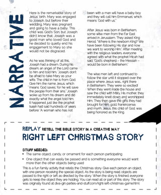 Here is the remarkable story of           been with a man will have a baby boy


nARRAtivE   Jesus’ birth. Mary was engaged
            to Joseph, but before their
            wedding, Mary was pregnant
            and going to have a baby. This
            child was God’s Son, but Joseph
                                                      and they will call him Emmanuel, which
                                                      means ‘God with us.’”


                                                      After Jesus was born in Bethlehem,
                                                      some wise men from the Far East
            didn’t know that. Joseph was a
                                                      arrived in Jerusalem. They asked King
            good man who loved God and
                                                      Herod, “Where is the newborn King? We
            he decided to quietly end his
                                                      have been following His star and now
            engagement to Mary so she
                                                      we want to worship Him.” After meeting
            would not be disgraced.
                                                      with the religious leaders, everyone
                                                      agreed with what the prophet Micah had
            As he was thinking of all this,           said, “God’s shepherd – the Messiah –
            Joseph had a dream. During his            would be born in Bethlehem.”
            dream, an angel of the Lord came
            to him and told him, “Joseph, don’t
                                                      The wise men left and continued to
            be afraid to take Mary as your
                                                      follow the star until it stopped over the
            wife. The child in her is from God.
                                                      place where Jesus was… right there
            Give him the name Jesus, which
                                                      in Bethlehem. They were so excited!
            means ‘God saves,’ for he will save
                                                      When they went inside the house and
            the people from their sins.” Joseph
                                                      saw the child with Mary, His mother, they
            woke up from his dream and did
                                                      immediately knelt down and worshipped
            exactly what the angel told him.
                                                      Him. They then gave the gifts they had
            It happened just like the prophet
                                                      brought for Him: gold, frankincense,
            Isaiah had said hundreds of years
                                                      and myrrh. Jesus, this child of God, was
            before: “A woman who has not
                                                      being honored as the King.




      REplAy	REtEll	tHE	BiBlE	stoRy	in	A	CREAtivE	wAy	
      RigHt	lEft	CHRistmAs	stoRy
      stuff	nEEDED:
      •	 The same object, candy, or ornament for each person participating
      •	 One object that can easily be passed and is something everyone would want
         more than the other objects being used
      This is a fun family activity that retells the Christmas story. Give each person an object,
      with one person receiving the special object. As the story is being read, objects are
      passed to the right or left as directed by the story. When the story is finished, everyone
      gets to keep the object they are holding. You can read all or part of this story. The story
      was originally found at: diva-girl-parties-and-stuff.com/right-left-christmas-game.html
 