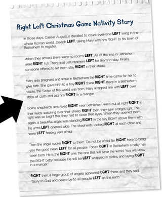 ry
Right	left	Christmas	game	nativity	sto
                                                            one lEft living in the
                                     cided to count every
  In those days , Caesar Augustus de
                                                                 HT to his town of
                                           ing Mary with him RIG
   whole Roman wo    rld. Joseph lEft, tak
   Bethlehem to register.

                                                            inns in Bethlehem
                                    rooms lEft. All of the
  When they arrived, there were no
                                                               stay. Finally,
                                        ere lEft for them to
  were RigHt ful l. There was just nowh
                                                 ir stable.
                          them stay RigHt in the
  so meone offered to let

                                                               e came for her to
                                         thlehem the RigHt tim
   Mary was pre   gnant and while in Be
                                                                     a Bethlehem
                                               there. RigHt there in
   give birth. She ga ve birth to a boy RigHt                            ft over
                                                  ry wrapped him with lE
   stable, the Savior of the world was born. Ma
                                                   er.
                             him RigHt in a mang
   strips of cloth and laid

                                                                      at night RigHt in
                                               Bethlehem were out
    Some shepherds      who lived RigHt near
                                                                            t light. The
                                                     then, they saw a brigh
    their fields watching over their sheep. RigHt                           ened them
                                                    ir eyes. When they op
                            t they had to close the
    light was so bright tha                                                  e them with
                                                      in the sky RIGHT abov
                              l was standing RigHt
     again, a beautiful ange                                                   other and
                                                      looked RigHt at each
     his arms lE  ft opened wide. The shepherds
                             ry afraid.
     were lEft	feeling ve

                                                              I’m RigHt here to bring
     Then the angel spoke
                           Rig Ht to them, “Do not be afraid.
                            ft for all people. Today Rig
                                                         Ht in Bethlehem a baby has
     you the good news lE                                        world. You will know
                                          one that will save the
                   is the RigHt one, the
     been born. He                                                     d laying RigHt
                                                 wrapped in cloths, an
      the RIGHTbaby be  cause He will be lEft
      in a manger.”

                                                                re, and they said,
                                          ls appeared RigHt	the
       RigHt then, a large group of ange
                            ace be to all people	lE
                                                    ft on the earth.”
       “Glory to God, and pe
 