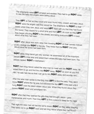 The shepherds were
                           lEft amazed and excited. Th
     to see this baby the an                           ey had to go        RigHt away
                            gels were talking abou
                                                   t.

     They lEft	as fast as they could an
                                           d soon found Mary, Jo
     RigHt were the angels said the                                seph, and baby Jesus
                                      y would be. The shep
     knees when they saw                                      herds fell RigHt to the
                            Jesus, and were lEft                                      ir
                                                    filled with joy that the
    the Savior. They staye                                                  y had found
                           d for a short time and
                                                  then	lEft. As soon as
    they began shouting                                                      they lEft
                         RigHt in the streets and tellin
    about what they had
                         seen.                             g everyone lEft	in tow
                                                                                    n

    RigHt	after Jesus was born, wi
                                    se men traveling RigHt
   a very strange star Rig                                  	on their camels noticed
                           Ht in the sky. They knew that
   would save the world
                          had been born.                 the RigHt One who


  RigHt away King Herod got ve
                                  ry worried. He assemb
  people lEft in the are                                 led all of the important
                         a and asked them wh
                                               ere this baby had been
  people replied, “RigHt                                                 born. The
                         in Bethlehem.”

  RigHt then King Herod called
                                      the wise men to meet
  asked them to go and                                       with him RigHt away
                            find the child RigHt aw                                . He
                                                     ay. “RigHt as soon as
  Him,” he said, “tell me,                                                 you find
                           so that I can go to Him
                                                   RigHt away and worship Him
                                                                                 .”
 After the wise men sp
                       oke to the King, they
 know RigHt where the
                                             lEft	to find the baby. They did
                         He was, but followed                                  n’t
                                                the star lEft in the ea
 hung RigHt over the                                                    st until it
                      place where Jesus wa
                                              s. When they found Je
 bowed RigHt down                                                    sus, they
                     and worshiped Him.

RigHt after that, they opened
                                the gifts they had bro
frankincense, and my                                   ught Jesus— gold,
                     rrh. Then they lEft to
                                              find a place to sleep
                                                                    for the night.
That night the wise me
                       n all had the same dre
                                             am RigHt as they we
They were not to go                                              re sleeping.
                     RigHt back and tell King Herod
                                                    where they had found
 