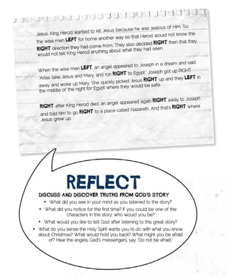jealous of Him. So,
                                         sus because he was
     Jesus. King Herod wanted to kill Je                                  know the
                                                    that Herod would not
     the wise men   lEft for home another way so                         n that they
                                                 also decided RigHt the
                          y had come from. They
     RigHt direction the rod anything about what they had seen.
      would not tell King He

                                                                 in a dream and said,
                                          l appeared to Joseph
     When the wi   se men lEft, an ange                                         HT
                       s and Mary, and run Rig
                                               Ht to Egypt.” Joseph got up RIG
     “Arise, take Jesu                                                   d they lEft in
                                                   d Jesus RigHt	up an
     away and woke up      Mary. She quickly picke
                                                        uld be safe.
                                  Egypt where they wo
      the middle of the night for

                                            l appeared again Rig
                                                                 Ht away to Joseph
      RigHt after Kin g Herod died, an ange
                                                       reth. And that’s RigHt
                                                                              where
      and told him to go RigHt to a place called Naza
      Jesus grew up.




                    REflECt	
      DisCuss	AnD	DisCovER	tRutHs	fRom	goD’s	stoRy
        •	 What did you see in your mind as you listened to the story?
      •	 What did you notice for the first time? If you could be one of the
                   characters in the story, who would you be?
      •	 What would you like to tell God after listening to this great story?
•	 What do you sense the Holy Spirit wants you to do with what you know
   about Christmas? What would hold you back? What might you be afraid
       of? Hear the angels, God’s messengers, say, “Do not be afraid.”

•	
 