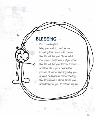 BlEssing
 From Isaiah 9:6-7:
 May you walk in confidence
 knowing that Jesus is in control,
 that He will be your Wonderful
 Counselor, that He is a Mighty God,
 that He will be your Father forever,
 and that He is your peace that
 passes all understanding. May you
 always be fearless, remembering
 that Christmas is about God’s love
 and desire for you to remain in Him.
 