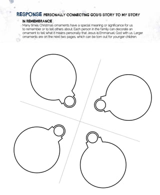 image	of	puzzle	heart
       REsponsE	pERsonAlly	ConnECting	goD’s	stoRy	to	my	stoRy
         in	REmEmBRAnCE	
         Many times Christmas ornaments have a special meaning or significance for us
         to remember or to tell others about. Each person in the family can decorate an
         ornament to tell what it means personally that Jesus is Emmanuel, God with us. Larger
         ornaments are on the next two pages, which can be torn out for younger children.
 