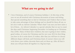 What are we going to do?
•  I love Christmas, and of course Christmas holidays :) At this time of the
   year we are all involved with Christmas decoration at home and feeling
   that special something that we feel in Christmas and I believe that we have
   to take some advantage of these feelings and we should let them all out, so
   let's do it with an Advent Calendar. What's that? I am sure you have eaten a
   lot of them... An Advent Calendar is a special calendar that we use to count
   the days until Christmas, beginning December 1st leading up to Christmas
   Day (25th). Many of them have windows, but ours is going to have wishes,
   good wishes, of course for Christmas and for new year 2012.So ﬁrst thing
   you have to do is write down 25 wishes, after that you will have to choose
   different shapes (all kind, and Christmas kind, of course) where you will
   write down your wishes, decorate them and cut them up. After all that is
   done you will put them all together in a big lace/rope.
 