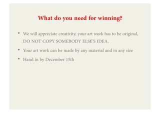 What do you need for winning?
•  We will appreciate creativity, your art work has to be original,
   DO NOT COPY SOMEBODY ELSE’S IDEA.
•  Your art work can be made by any material and in any size
•  Hand in by December 15th
 