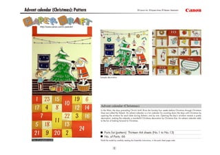 1
Advent calendar (Christmas): Pattern
http://www.canon.com/c-park/en/
Advent calendar (Christmas)
Parts list (pattern): Thirteen A4 sheets (No.1 to No.13)
No. of Parts: 66
*Build the model by carefully reading the Assembly Instructions, in the parts sheet page order.
In the West, the days preceding Christ's birth (from the Sunday four weeks before Christmas through Christmas
Day) are called the Advent. An advent calendar is a fun calendar for counting down the days until Christmas by
opening the window for each date during Advent, one by one. Opening the day's window reveals a pretty
decoration, making the calendar a wonderful Christmas decoration by Christmas Eve. An advent calendar adds
to the fun of looking forward to Christmas.
View of completed model
Sample decoration
©Canon Inc. ©Ayaka Hirao ©Takako Takahashi
 