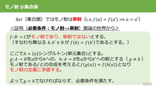 12/20
𝕊𝑒𝑡（集合圏）ではモノ射は単射（i. e. 𝑓 𝑎 = 𝑓(𝑎′) ⟹ 𝑎 = 𝑎′）
＜証明（必要条件：モノ射⟹単射）圏論の世界から＞
𝑓: 𝐵 → 𝐶がモノ射であり、単射ではないとする。
（すなわち異なる 𝑏, 𝑏′ ∈ B が 𝑓(𝑏) = 𝑓(𝑏′)であるとする。）
ここでA = 𝑎 シングルトン 単元集合 とする。
𝑔: 𝐴 → 𝐵を𝑎から𝑏への、ℎ: 𝐴 → 𝐵を𝑎から𝑏′への射とする（ 𝑔 ≠ ℎ ）
モノ射である𝑓との合成を考えると𝑓(𝑔 𝑎 ) = 𝑓(ℎ 𝑎 )となり
モノ射の定義に矛盾する。
よって𝑔 = ℎでなければならず、必要条件を満たす。
モノ射 ＠集合論
 