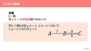 13/20
エピ射 ＠圏論
定義
𝐂：圏
射 𝑓: A → 𝐵 がエピ射であるとは
同じく圏𝐂の射 𝑔: 𝐵 → 𝐶, ℎ: B → 𝐶 において
𝑓; 𝑔 = 𝑓; ℎ ならば 𝑔 = ℎ
𝐴 𝐵 𝐶
𝑓 𝑔
ℎ
 