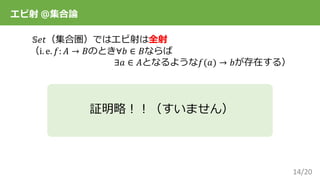 14/20
エピ射 ＠集合論
𝕊𝑒𝑡（集合圏）ではエピ射は全射
（i. e. 𝑓: 𝐴 → 𝐵のとき∀𝑏 ∈ 𝐵ならば
∃𝑎 ∈ 𝐴となるような𝑓(𝑎) → 𝑏が存在する）
証明略！！（すいません）
 