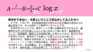 ローグエピ
17/20
数学ができない・文系ということで尻込みしてる人たちへ
どうも、こないだ、平方完成を忘れて解の公式さえ導出できなかった
博士学生です。そんな奴だって数学やっていいんです。
文系の方々にとっては、数学〜〜って感じの解析系からやるより、論
理学からやった方が楽しいんじゃないかなって思います。高校数学ま
でって、初等幾何・解析よりの内容が多いと思うんですよ。私は大学数
学を学んでから、数学がとても楽しいと思うようになりました。
数学の中で、感激する話を持つこともお勧めです。私が初めて「スゲ
〜〜〜〜！！」って思った数学の話は、極限と連続の話、そう、εーδ論
法の話でした。その体験は、ずっと勉強のモチベーションを支えてくれ
ています。数学を通して見る世界って、とても美しいです！！！
𝐴 𝐵 𝐶
𝑓 𝑔
ℎ
 