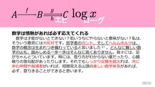18/20
数学は情熱があれば必ず応えてくれる
数学は才能がないとできない？若いうちにやらないと意味がない？私は、
そういう意見には大反対です。哲学者のカント、そしてヘルムホルツは、
数学の概念は生まれつき備わっていると言いました３）。どんなに難しい数
学の山も、踏みしめる一歩一歩はそんなに高くありません。我々には、足
がちゃんとついています。時には、登り方がわからない崖だったり、心臓
破りの急勾配があったりします。それでもしっかり足腰を鍛えれば、共に
歩む仲間や指導者がいれば、垣間見える山頂の美しい数学体系があれば、
必ず、登りきることができると思います。
ローグエピ
𝐴 𝐵 𝐶
𝑓 𝑔
ℎ
 