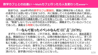 3/20
数学カフェとの出逢い 〜Mathカフェ行ったら人生変わったwww〜
始まりは、2016年7月の数学カフェ圏論回。圏論に興味があった私は、自分
の浅学さには思い切って目をつぶり、共に勉強してくれる仲間を求めて参加し
た。驚くべきことに、なかなかの広さの講義室が満室になるほどの人が、みん
な熱心に高等数学の講義を聴いてメモを取っている。しかも最も驚いたの
は、”勉強”しなくていいはずの社会人が参加し、講義までしているということ
であった。講義は５時間くらい行われた。
「…なんて狂ったイベントなんだ ((((゜Д゜;))ｺﾞｸﾘ」
まずもっての私の感想は、これである。勘違いしないでほしい、褒め言葉で
ある。圏論回はとても勉強になった。以降の勉強の励みにもなったし、多くの
数学仲間とも知り合えた。（数学カフェの中の人がすんごくいい人で、浅学な
私にも優しく接してくださり、多くの方々と接する機会を与えてくださった）
それからというもの、数学カフェに何度もお世話になることになる。スピン
オフのセミナーやイベントにも参加したり、予習回のセミナーまで担当させて
頂けたり、数学漬けの日々を送ることになった。
 