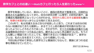 4/20
数学を勉強していると、面白いことに、普段の思考まで整理され、日常的な
意見さえも論理的になってきた。自分の研究分野（心理学）の研究計画や、論
文構成も理路整然となっていくのがわかる。研究や人間に対する審美眼も養わ
れ、物事の本質がはっきりと立ち現れて見えるのだ。
この1年で、私は見違えるほど自らが成長したと思う。これまでは自分の知
らない知識が出てきたら狼狽し、まるでコミュ症の童貞が初対面の女性に出
会ったようにしどろもどろであった。それが今や、すべての知識は定義から成
る論理体系の中の一つであると知り、臆することなく学ぶ癖がついた。もうど
んな難しい理論であったとしても、理解できるという確信がある１）。数学カ
フェは、私の人生を変えてくれた。心から感謝している。
今回は私が初めて参加した数学カフェ圏論回にちなんで、圏論にまつわる記
事を寄稿させていただく。
2017.12.18 Anry
数学カフェとの出逢い 〜Mathカフェ行ったら人生変わったwww〜
 