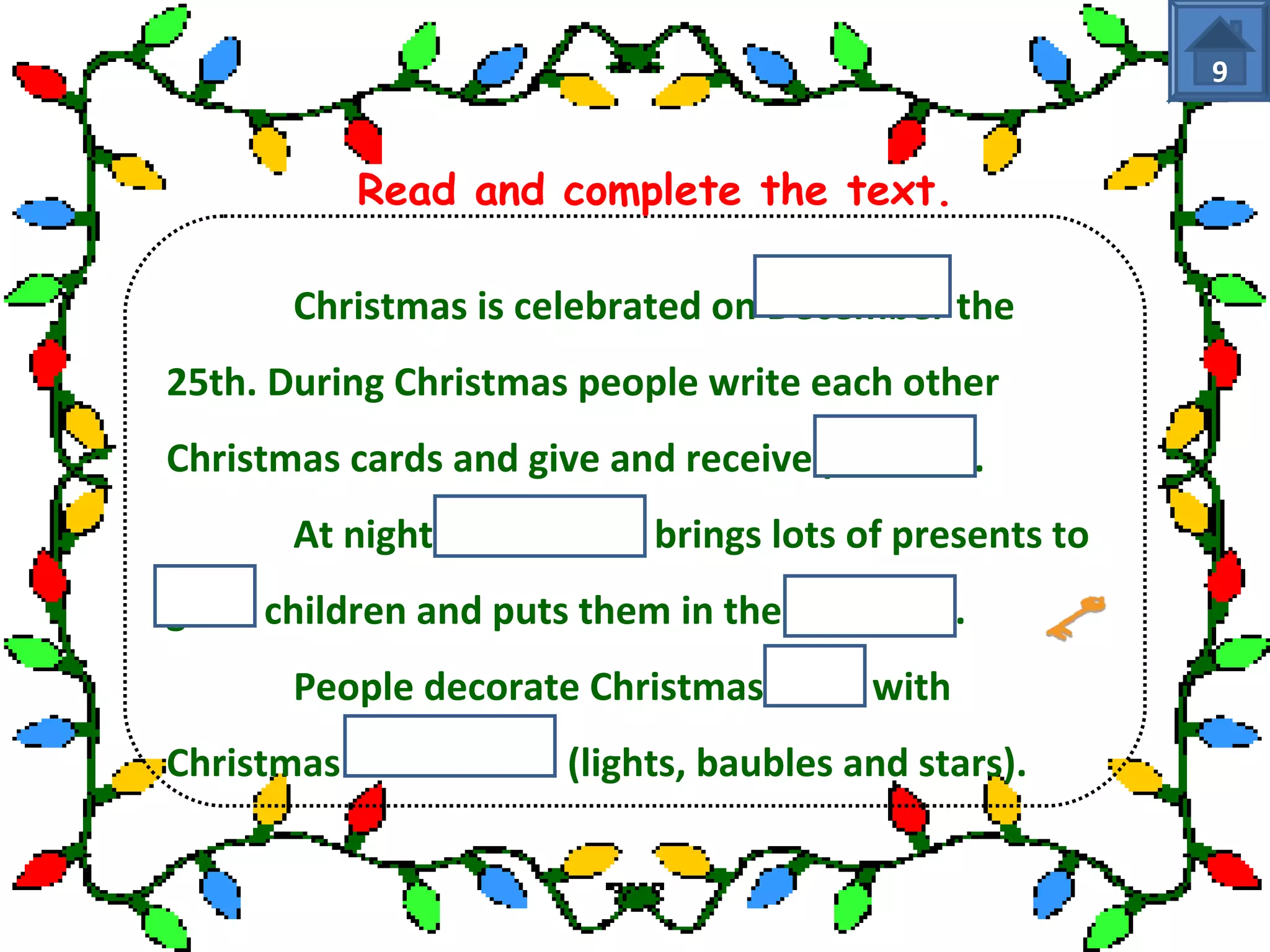 Read and complete the text. 
Christmas is celebrated on December the 
25th. During Christmas people write each other 
Christmas cards and give and receive presents. 
At night Santa Claus brings lots of presents to 
good children and puts them in the stockings. 
People decorate Christmas trees with 
Christmas decorations (lights, baubles and stars). 
9 
 