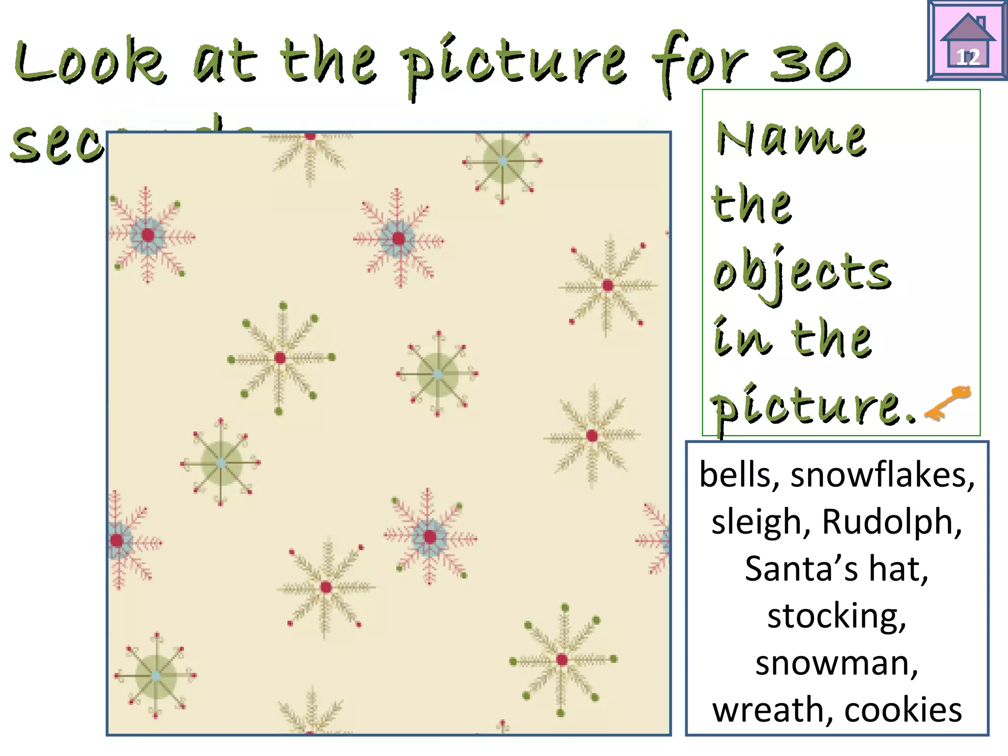 Look at tthhee ppiiccttuurree ffoorr 3300 
sseeccoonnddss.. 
12 
NNaammee 
tthhee 
oobbjjeeccttss 
iinn tthhee 
ppiiccttuurree.. 
bells, snowflakes, 
sleigh, Rudolph, 
Santa’s hat, 
stocking, 
snowman, 
wreath, cookies 
 