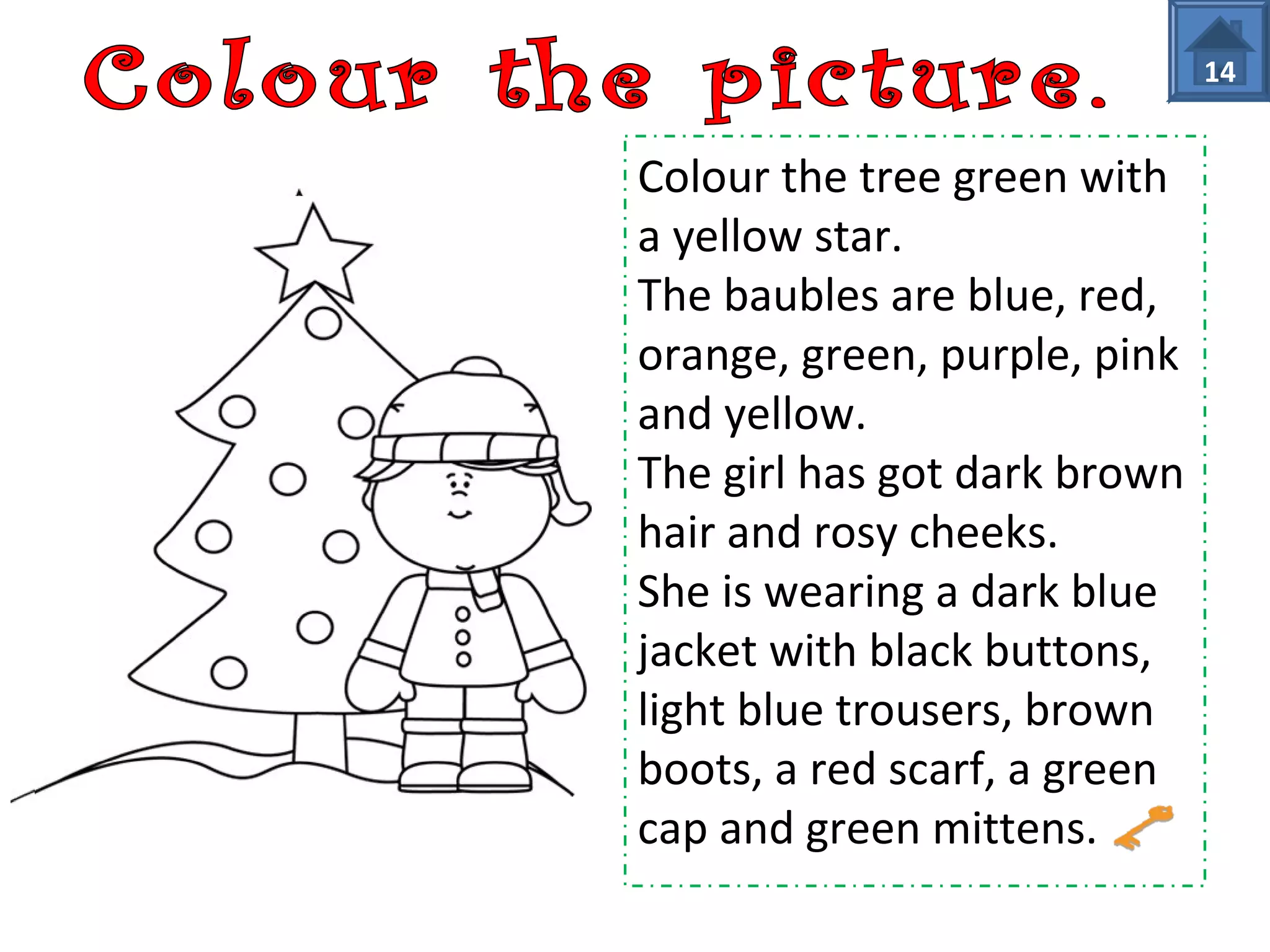 Colour the tree green with 
a yellow star. 
The baubles are blue, red, 
orange, green, purple, pink 
and yellow. 
The girl has got dark brown 
hair and rosy cheeks. 
She is wearing a dark blue 
jacket with black buttons, 
light blue trousers, brown 
boots, a red scarf, a green 
cap and green mittens. 
14 
 