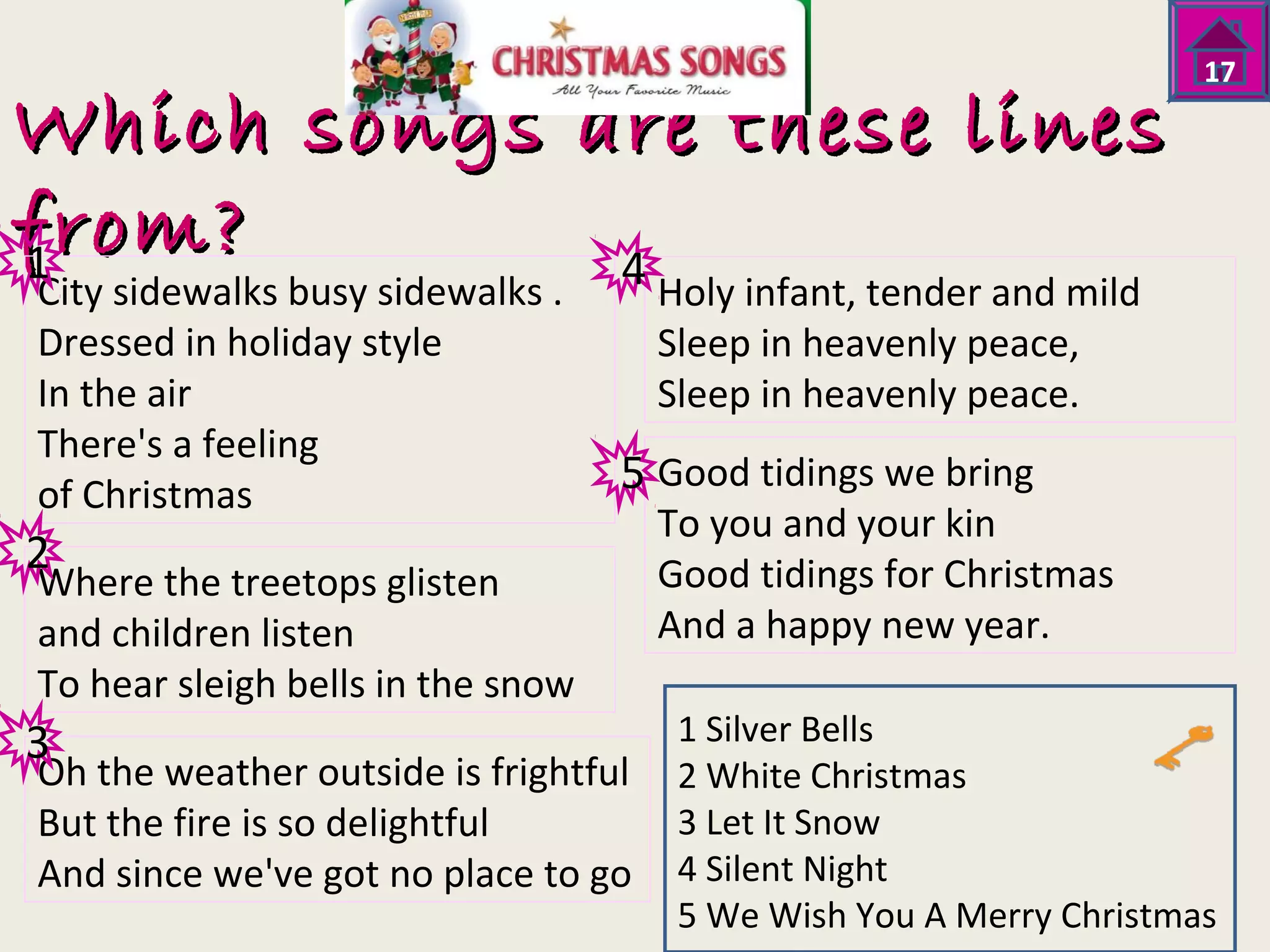 Which songs aarree tthheessee lliinneess 
ffrroomm?? 
City sidewalks busy sidewalks . 
Holy infant, tender and mild 
Dressed in holiday style 
Sleep in heavenly peace, 
In the air 
Sleep in heavenly peace. 
There's a feeling 
of Christmas 
Good tidings we bring 
To you and your kin 
Where the treetops glisten 
Good tidings for Christmas 
and children listen 
And a happy new year. 
To hear sleigh bells in the snow 
Oh the weather outside is frightful 
But the fire is so delightful 
And since we've got no place to go 
17 
1 Silver Bells 
2 White Christmas 
3 Let It Snow 
4 Silent Night 
5 We Wish You A Merry Christmas 
1 
2 
3 
4 
5 
 