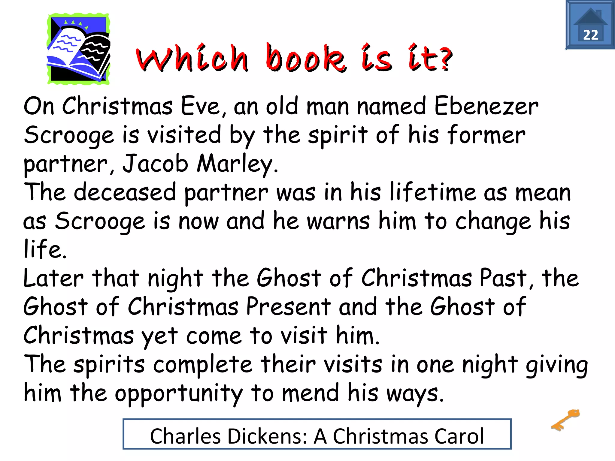 WWhhiicchh bbooookk iiss iitt?? 22 
On Christmas Eve, an old man named Ebenezer 
Scrooge is visited by the spirit of his former 
partner, Jacob Marley. 
The deceased partner was in his lifetime as mean 
as Scrooge is now and he warns him to change his 
life. 
Later that night the Ghost of Christmas Past, the 
Ghost of Christmas Present and the Ghost of 
Christmas yet come to visit him. 
The spirits complete their visits in one night giving 
him the opportunity to mend his ways. 
Charles Dickens: A Christmas Carol 
 