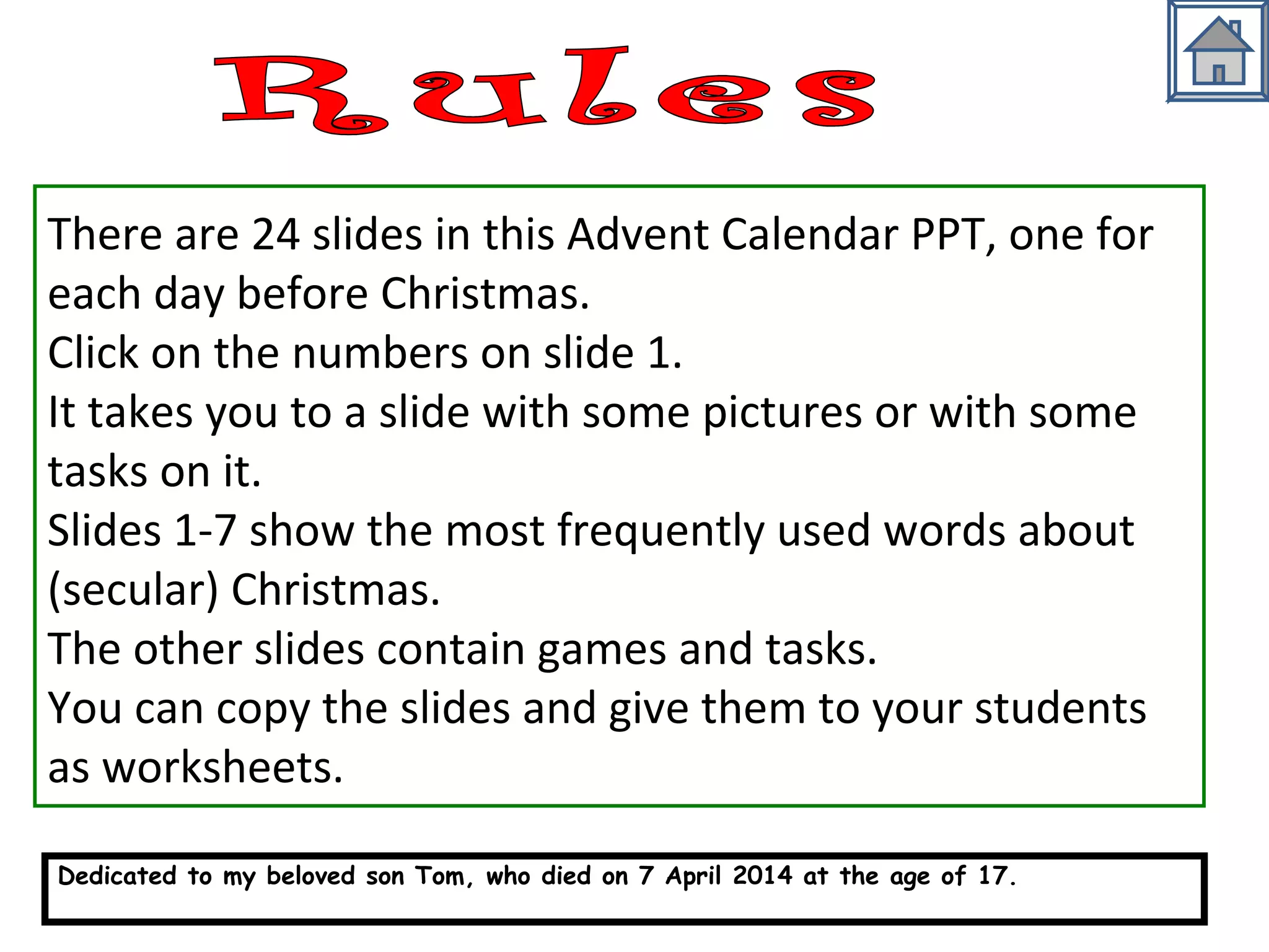There are 24 slides in this Advent Calendar PPT, one for 
each day before Christmas. 
Click on the numbers on slide 1. 
It takes you to a slide with some pictures or with some 
tasks on it. 
Slides 1-7 show the most frequently used words about 
(secular) Christmas. 
The other slides contain games and tasks. 
You can copy the slides and give them to your students 
as worksheets. 
Dedicated to my beloved son Tom, who died on 7 April 2014 at the age of 17. 
http://busyteacher.org/19543-my-son-tom.html 
