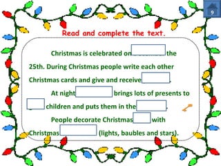 Read and complete the text. 
Christmas is celebrated on December the 
25th. During Christmas people write each other 
Christmas cards and give and receive presents. 
At night Santa Claus brings lots of presents to 
good children and puts them in the stockings. 
People decorate Christmas trees with 
Christmas decorations (lights, baubles and stars). 
9 
 