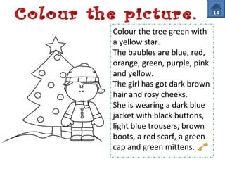 Colour the tree green with 
a yellow star. 
The baubles are blue, red, 
orange, green, purple, pink 
and yellow. 
The girl has got dark brown 
hair and rosy cheeks. 
She is wearing a dark blue 
jacket with black buttons, 
light blue trousers, brown 
boots, a red scarf, a green 
cap and green mittens. 
14 
 
