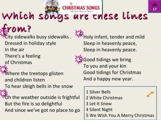 Which songs aarree tthheessee lliinneess 
ffrroomm?? 
City sidewalks busy sidewalks . 
Holy infant, tender and mild 
Dressed in holiday style 
Sleep in heavenly peace, 
In the air 
Sleep in heavenly peace. 
There's a feeling 
of Christmas 
Good tidings we bring 
To you and your kin 
Where the treetops glisten 
Good tidings for Christmas 
and children listen 
And a happy new year. 
To hear sleigh bells in the snow 
Oh the weather outside is frightful 
But the fire is so delightful 
And since we've got no place to go 
17 
1 Silver Bells 
2 White Christmas 
3 Let It Snow 
4 Silent Night 
5 We Wish You A Merry Christmas 
1 
2 
3 
4 
5 
 