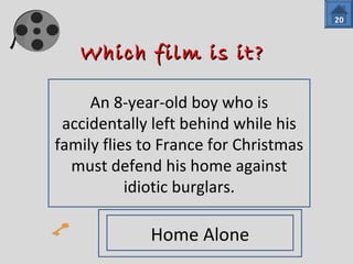 WWhhiicchh ffiillmm iiss iitt?? 
An 8-year-old boy who is 
accidentally left behind while his 
family flies to France for Christmas 
must defend his home against 
idiotic burglars. 
20 
Home Alone 
 