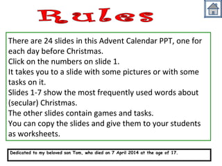 There are 24 slides in this Advent Calendar PPT, one for 
each day before Christmas. 
Click on the numbers on slide 1. 
It takes you to a slide with some pictures or with some 
tasks on it. 
Slides 1-7 show the most frequently used words about 
(secular) Christmas. 
The other slides contain games and tasks. 
You can copy the slides and give them to your students 
as worksheets. 
Dedicated to my beloved son Tom, who died on 7 April 2014 at the age of 17. 
http://busyteacher.org/19543-my-son-tom.html 
